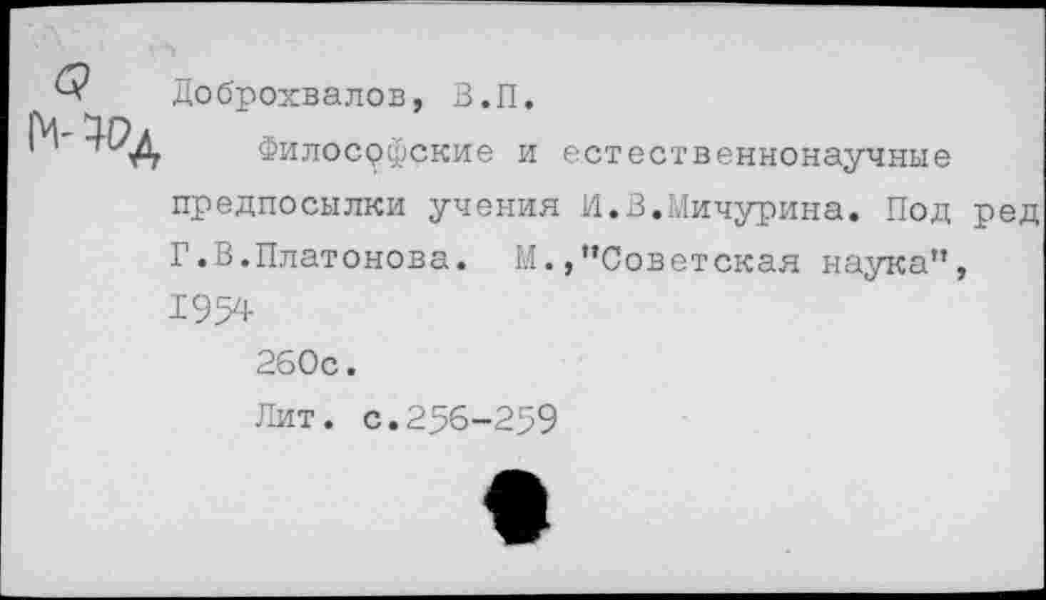 ﻿Доброхвалов, З.П.
Философские и естественнонаучные предпосылки учения И.В.Мичурина. Под ред Г.В.Платонова. М./’Советская наука”, 1954
260с.
Лит. с.256-259